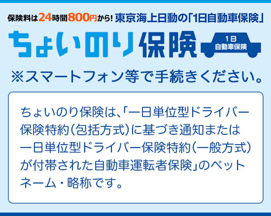 ちょいのり保険 ※スマートフォン等で手続きください。ちょいのり保険は、「一日単位型ドライバー保険特約（包括方式）に基づき通知または一日単位型ドライバー保険特約（一般方式）が付帯された自動車運転者保険」のペットネーム・略称です。